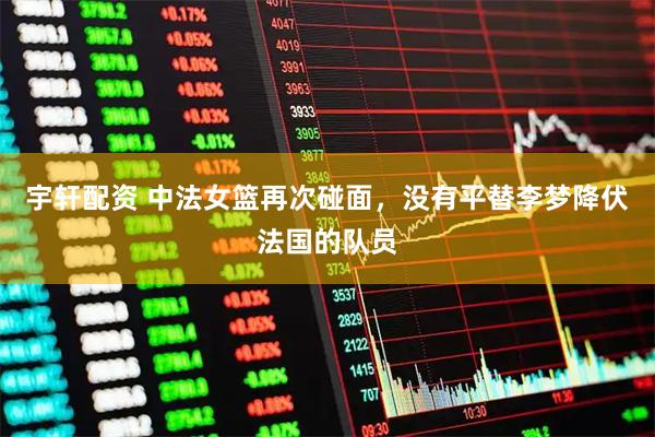 宇轩配资 中法女篮再次碰面，没有平替李梦降伏法国的队员