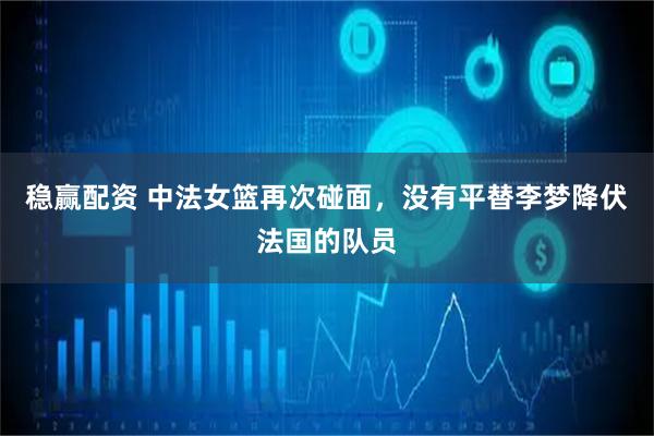 稳赢配资 中法女篮再次碰面，没有平替李梦降伏法国的队员