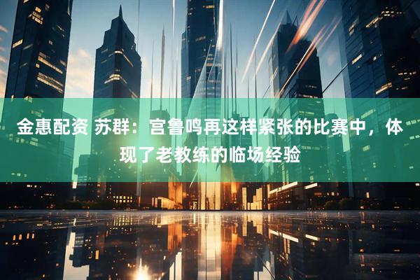 金惠配资 苏群：宫鲁鸣再这样紧张的比赛中，体现了老教练的临场经验