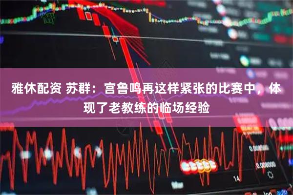 雅休配资 苏群：宫鲁鸣再这样紧张的比赛中，体现了老教练的临场经验
