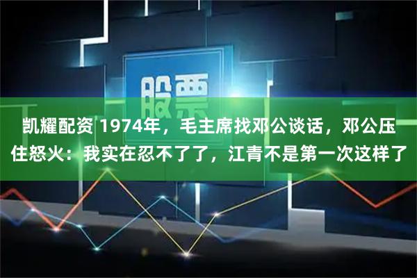 凯耀配资 1974年，毛主席找邓公谈话，邓公压住怒火：我实在忍不了了，江青不是第一次这样了