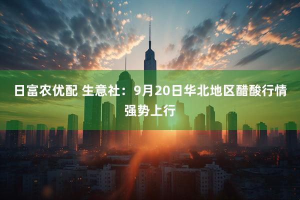 日富农优配 生意社：9月20日华北地区醋酸行情强势上行