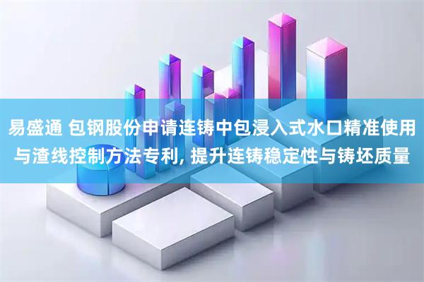 易盛通 包钢股份申请连铸中包浸入式水口精准使用与渣线控制方法专利, 提升连铸稳定性与铸坯质量