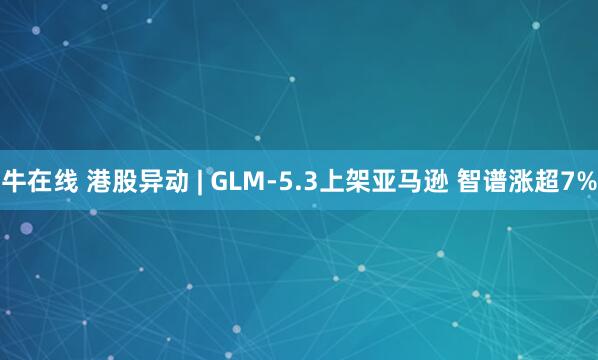 牛在线 港股异动 | GLM-5.3上架亚马逊 智谱涨超7%