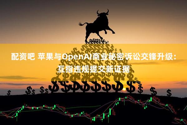 配资吧 苹果与OpenAI商业秘密诉讼交锋升级：互指违规提交新证据