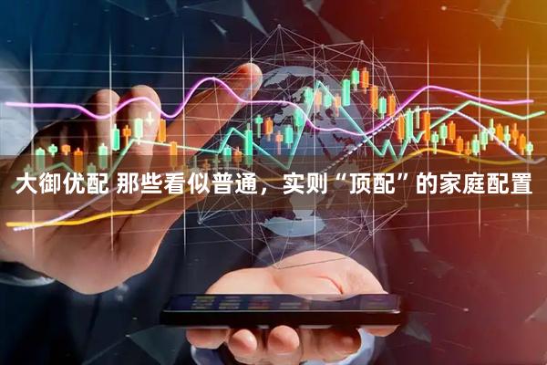 大御优配 那些看似普通，实则“顶配”的家庭配置