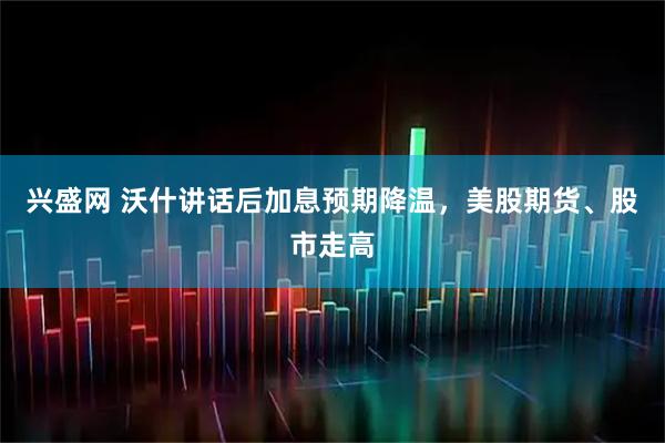 兴盛网 沃什讲话后加息预期降温,美股期货、股市走高