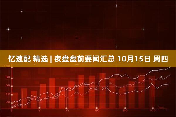 忆速配 精选 | 夜盘盘前要闻汇总 10月15日 周四