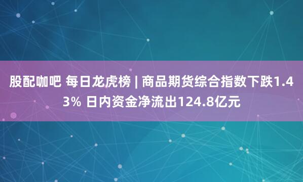 股配咖吧 每日龙虎榜 | 商品期货综合指数下跌1.43% 日内资金净流出124.8亿元