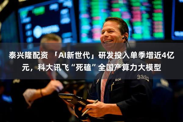 泰兴隆配资 「AI新世代」研发投入单季增近4亿元,科大讯飞“死磕”全国产算力大模型