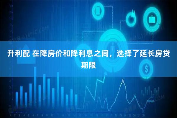 升利配 在降房价和降利息之间，选择了延长房贷期限