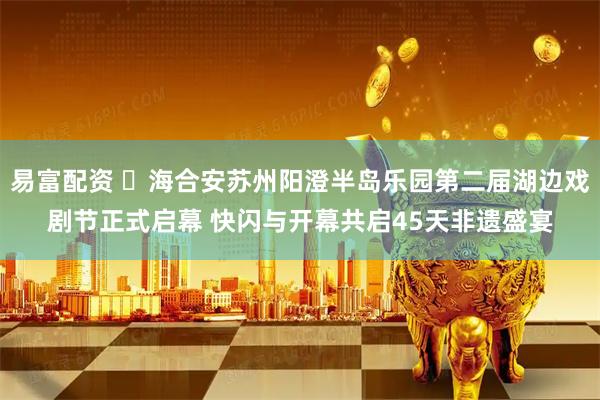 易富配资 海合安苏州阳澄半岛乐园第二届湖边戏剧节正式启幕 快闪与开幕共启45天非遗盛宴