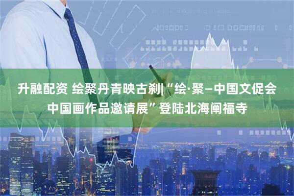 升融配资 绘聚丹青映古刹|“绘·聚—中国文促会中国画作品邀请展”登陆北海阐福寺