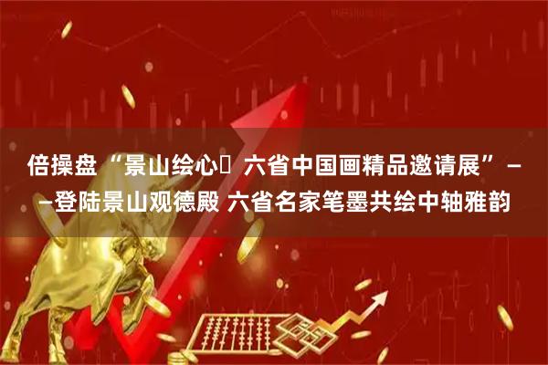 倍操盘 “景山绘心・六省中国画精品邀请展” ——登陆景山观德殿 六省名家笔墨共绘中轴雅韵
