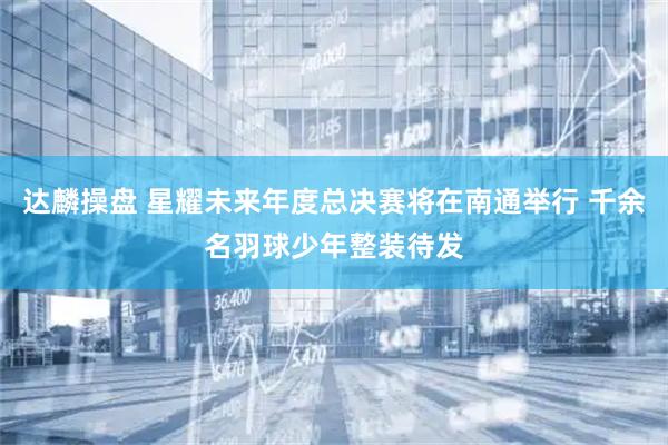 达麟操盘 星耀未来年度总决赛将在南通举行 千余名羽球少年整装待发