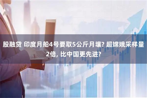 股融贷 印度月船4号要取5公斤月壤? 超嫦娥采样量2倍, 比中国更先进?