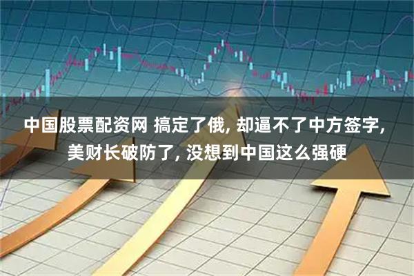 中国股票配资网 搞定了俄, 却逼不了中方签字, 美财长破防了, 没想到中国这么强硬