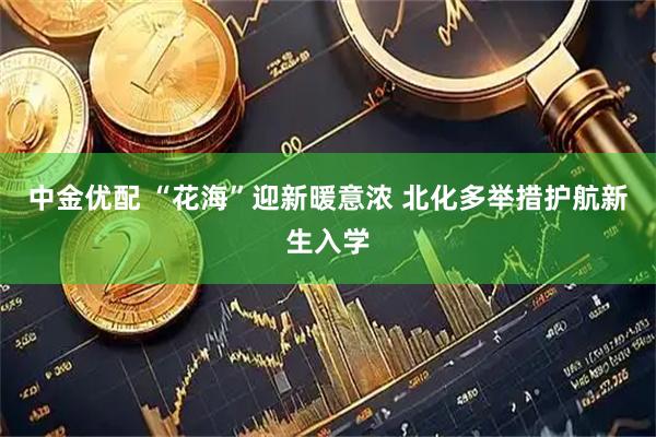 中金优配 “花海”迎新暖意浓 北化多举措护航新生入学