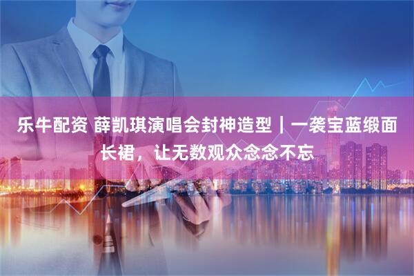 乐牛配资 薛凯琪演唱会封神造型｜一袭宝蓝缎面长裙，让无数观众念念不忘