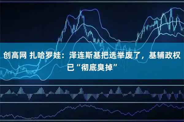 创高网 扎哈罗娃:泽连斯基把选举废了,基辅政权已“彻底臭掉”