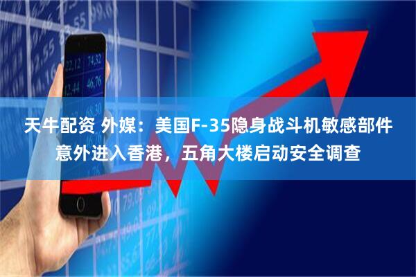 天牛配资 外媒：美国F-35隐身战斗机敏感部件意外进入香港，五角大楼启动安全调查